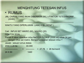 MENGHITUNG TETESAN INFUS
• RUMUS
JML CAIRAN YANG AKAN DIBERIKAN (ML) x FAKTOR TETESAN/DRIP
(20/60)
--------------------------------------------------------------------------------------------------
WAKTU YANG DIPERLUKAN (JAM) X 60 (MENIT )
Catt : INFUS SET MIKRO (60), MAKRO (20)
CONTOH SOAL :
Pasien A akan diberikan infus NaCl 0,9 % 1 kolf (2000 ml) untuk 24 jam
dengan infus set makro. Berapa kecepatan tetesan infus ?
Jawab : sesuai rumus diatas
2000 X 20 tts 40.000
------------------ = ------------ = 27,78 = 28 tts/menit
24 X 60 1440
 