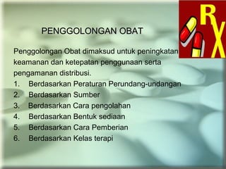 PENGGOLONGAN OBATPENGGOLONGAN OBAT
Penggolongan Obat dimaksud untuk peningkatan
keamanan dan ketepatan penggunaan serta
pengamanan distribusi.
1. Berdasarkan Peraturan Perundang-undangan
2. Berdasarkan Sumber
3. Berdasarkan Cara pengolahan
4. Berdasarkan Bentuk sediaan
5. Berdasarkan Cara Pemberian
6. Berdasarkan Kelas terapi
 