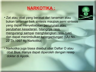 NARKOTIKA :
• Zat atau obat yang berasal dari tanaman atau
bukan tanaman baik sintesis maupun semi sintesis
yang dapat menyebabkan penurunan atau
perubahan kesadaran, hilangnya rasa,
mengurangi sampai menghilangkan rasa nyeri,
dan dapat menimbulkan ketergantungan (UU No.
22 Th 1997 ttg Narkotika)
• Narkotika juga biasa disebut obat Daftar O atau
obat Bius. Hanya dapat diperoleh dengan resep
dokter di Apotik.
 