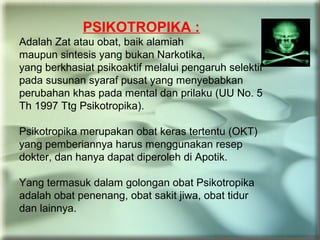 PSIKOTROPIKA :
Adalah Zat atau obat, baik alamiah
maupun sintesis yang bukan Narkotika,
yang berkhasiat psikoaktif melalui pengaruh selektif
pada susunan syaraf pusat yang menyebabkan
perubahan khas pada mental dan prilaku (UU No. 5
Th 1997 Ttg Psikotropika).
Psikotropika merupakan obat keras tertentu (OKT)
yang pemberiannya harus menggunakan resep
dokter, dan hanya dapat diperoleh di Apotik.
Yang termasuk dalam golongan obat Psikotropika
adalah obat penenang, obat sakit jiwa, obat tidur
dan lainnya.
 