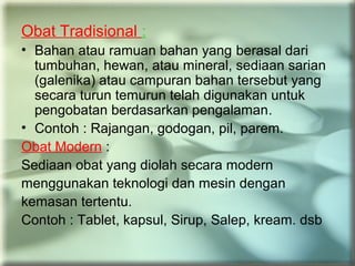 Obat Tradisional :
• Bahan atau ramuan bahan yang berasal dari
tumbuhan, hewan, atau mineral, sediaan sarian
(galenika) atau campuran bahan tersebut yang
secara turun temurun telah digunakan untuk
pengobatan berdasarkan pengalaman.
• Contoh : Rajangan, godogan, pil, parem.
Obat Modern :
Sediaan obat yang diolah secara modern
menggunakan teknologi dan mesin dengan
kemasan tertentu.
Contoh : Tablet, kapsul, Sirup, Salep, kream. dsb
 