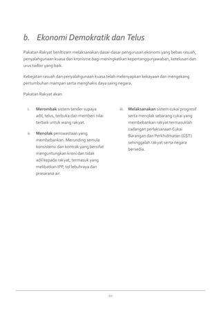 10
Merombaki.	 sistem tender supaya
adil, telus, terbuka dan memberi nilai
terbaik untuk wang rakyat. 
Menolakii.	 penswastaan yang
membebankan. Merunding semula
konsistensi dan kontrak yang bersifat
menguntungkan kroni dan tidak
adil kepada rakyat, termasuk yang
melibatkan IPP, tol lebuhraya dan
prasarana air. 
Melaksanakaniii.	 sistem cukai progresif
serta menolak sebarang cukai yang
membebankan rakyat termasuklah
cadangan perlaksanaan Cukai
Barangan dan Perkhidmatan (GST)
sehinggalah rakyat serta negara
bersedia.
Pakatan Rakyat beriltizam melaksanakan dasar-dasar pengurusan ekonomi yang bebas rasuah,
penyalahgunaan kuasa dan kronisme bagi meningkatkan kepertanggunjawaban, ketelusan dan
urus tadbir yang baik.
Kebejatan rasuah dan penyalahgunaan kuasa telah melenyapkan kekayaan dan mengekang
pertumbuhan mampan serta menghakis daya saing negara.
Pakatan Rakyat akan:  
b. 	 Ekonomi Demokratik dan Telus 
 