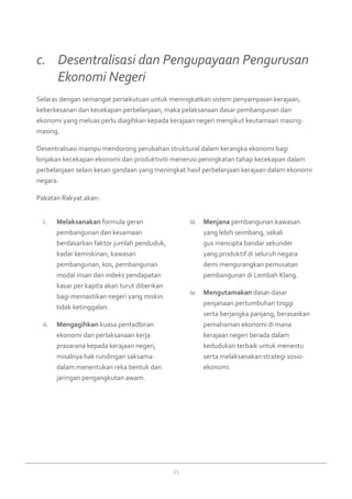 11
Melaksanakani.	 formula geran
pembangunan dan kesamaan
berdasarkan faktor jumlah penduduk,
kadar kemiskinan, kawasan
pembangunan, kos, pembangunan
modal insan dan indeks pendapatan
kasar per kapita akan turut diberikan
bagi memastikan negeri yang miskin
tidak ketinggalan.
Mengagihkanii.	 kuasa pentadbiran
ekonomi dan perlaksanaan kerja
prasarana kepada kerajaan negeri,
misalnya hak rundingan saksama
dalam menentukan reka bentuk dan
jaringan pengangkutan awam.
Menjanaiii.	 pembangunan kawasan
yang lebih seimbang, sekali
gus mencipta bandar sekunder
yang produktif di seluruh negara
demi mengurangkan pemusatan
pembangunan di Lembah Klang.
Mengutamakaniv.	 dasar-dasar
penjanaan pertumbuhan tinggi
serta berjangka panjang, berasaskan
pemahaman ekonomi di mana
kerajaan negeri berada dalam
kedudukan terbaik untuk menentu
serta melaksanakan strategi sosio-
ekonomi.
Selaras dengan semangat persekutuan untuk meningkatkan sistem penyampaian kerajaan,
keberkesanan dan kecekapan perbelanjaan, maka pelaksanaan dasar pembangunan dan
ekonomi yang meluas perlu diagihkan kepada kerajaan negeri mengikut keutamaan masing-
masing.
Desentralisasi mampu mendorong perubahan struktural dalam kerangka ekonomi bagi
lonjakan kecekapan ekonomi dan produktiviti menerusi peningkatan tahap kecekapan dalam
perbelanjaan selain kesan gandaan yang meningkat hasil perbelanjaan kerajaan dalam ekonomi
negara.
Pakatan Rakyat akan:
c. 	 Desentralisasi dan Pengupayaan Pengurusan
	 Ekonomi Negeri
 