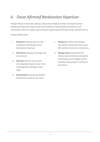 12
Menjamini.	 bantuan ekonomi dan
pengagihan adil kepada semua
berdasarkan keperluan.
Membantuii.	 golongan terpinggir dari
semua kaum.
Memberiiii.	 bantuan tunai secara
terus kepada kumpulan sasar untuk
menghapuskan golongan miskin
tegar.
Menyediakaniv.	 biasiswa pendidikan
berdasarkan keperluan dan merit.
Menjaminv.	 mobiliti sosial dengan
memastikan peluang ekonomi yang
lebih adil dan sama rata untuk semua.
Menggunakanvi.	 penjimatan dari
ketirisan dan pembaziran serta jihad
menentang rasuah sebagai sumber
tambahan bagi program membasmi
kemiskinan.
Pakatan Rakyat memperakui bahawa setiap rakyat Malaysia berhak mendapat bantuan
berdasarkan keperluan tanpa mengira latar belakang. Pakatan Rakyat bertekad untuk
merakyatkan ekonomi negara, agar khazanah negara dapat dinikmati dengan adil oleh semua.
Pakatan Rakyat akan:
d. 	 Dasar Afirmatif Berdasarkan Keperluan
 