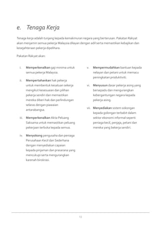 13
Memperkenalkani.	 gaji minima untuk
semua pekerja Malaysia.
Mempertahankanii.	 hak pekerja
untuk membentuk kesatuan sekerja
mengikut kesesuaian dan pilihan
pekerja sendiri dan memastikan
mereka diberi hak dan perlindungan
selaras dengan piawaian
antarabangsa.
Memperkenalkaniii.	 Akta Peluang
Saksama untuk memastikan peluang
pekerjaan terbuka kepada semua.
Menyokongiv.	 pengusaha dan peniaga
Perusahaan Kecil dan Sederhana
dengan menyediakan capaian
kepada pinjaman dan prasarana yang
mencukupi serta mengurangkan
karenah birokrasi.
Mempermudahkanv.	 bantuan kepada
nelayan dan petani untuk memacu
peningkatan produktiviti.
Menyusunvi.	 dasar pekerja asing yang
bersepadu dan mengurangkan
kebergantungan negara kepada
pekerja asing.
Menyediakanvii.	 sistem sokongan
kepada golongan terbabit dalam
sektor ekonomi informal seperti
peniaga kecil, penjaja, petani dan
mereka yang bekerja sendiri.
Tenaga kerja adalah tunjang kepada kemakmuran negara yang berterusan. Pakatan Rakyat
akan menjamin semua pekerja Malaysia dilayan dengan adil serta memastikan kebajikan dan
kesejahteraan pekerja dipelihara.
Pakatan Rakyat akan:
e. 	 Tenaga Kerja
 