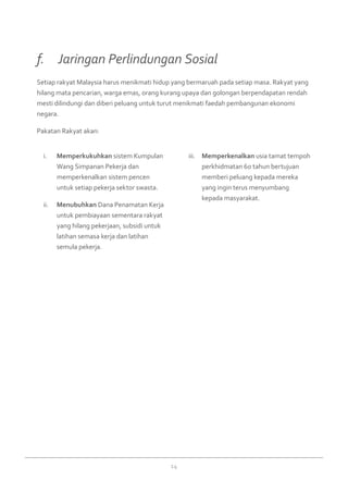14
Memperkukuhkani.	 sistem Kumpulan
Wang Simpanan Pekerja dan
memperkenalkan sistem pencen
untuk setiap pekerja sektor swasta.
Menubuhkanii.	 Dana Penamatan Kerja
untuk pembiayaan sementara rakyat
yang hilang pekerjaan, subsidi untuk
latihan semasa kerja dan latihan
semula pekerja.
Memperkenalkaniii.	 usia tamat tempoh
perkhidmatan 60 tahun bertujuan
memberi peluang kepada mereka
yang ingin terus menyumbang
kepada masyarakat.
Setiap rakyat Malaysia harus menikmati hidup yang bermaruah pada setiap masa. Rakyat yang
hilang mata pencarian, warga emas, orang kurang upaya dan golongan berpendapatan rendah
mesti dilindungi dan diberi peluang untuk turut menikmati faedah pembangunan ekonomi
negara.
Pakatan Rakyat akan:
f. 	 Jaringan Perlindungan Sosial
 