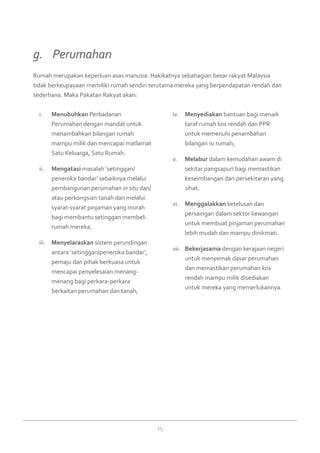 15
Menubuhkani.	 Perbadanan
Perumahan dengan mandat untuk
menambahkan bilangan rumah
mampu milik dan mencapai matlamat
Satu Keluarga, Satu Rumah.
Mengatasiii.	 masalah ‘setinggan/
peneroka bandar’ sebaiknya melalui
pembangunan perumahan in situ dan/
atau perkongsian tanah dan melalui
syarat-syarat pinjaman yang murah
bagi membantu setinggan membeli
rumah mereka.
Menyelaraskaniii.	 sistem perundingan
antara ‘setinggan/peneroka bandar’,
pemaju dan pihak berkuasa untuk
mencapai penyelesaian menang-
menang bagi perkara-perkara
berkaitan perumahan dan tanah;
Menyediakaniv.	 bantuan bagi menaik
taraf rumah kos rendah dan PPR
untuk memenuhi penambahan
bilangan isi rumah;
Melaburv.	 dalam kemudahan awam di
sekitar pangsapuri bagi memastikan
keseimbangan dan persekitaran yang
sihat.
Menggalakkanvi.	 ketelusan dan
persaingan dalam sektor kewangan
untuk membuat pinjaman perumahan
lebih mudah dan mampu dinikmati.
Bekerjasamavii.	 dengan kerajaan negeri
untuk menyemak dasar perumahan
dan memastikan perumahan kos
rendah mampu milik disediakan
untuk mereka yang memerlukannya.
Rumah merupakan keperluan asas manusia. Hakikatnya sebahagian besar rakyat Malaysia
tidak berkeupayaan memiliki rumah sendiri terutama mereka yang berpendapatan rendah dan
sederhana. Maka Pakatan Rakyat akan:
g. 	 Perumahan
 
