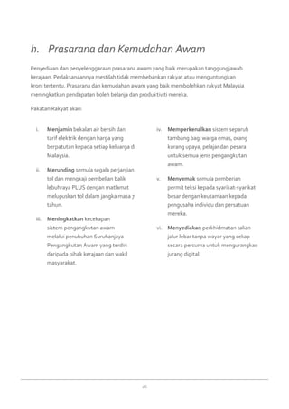 16
Menjamini.	 bekalan air bersih dan
tarif elektrik dengan harga yang
berpatutan kepada setiap keluarga di
Malaysia.
Merundingii.	 semula segala perjanjian
tol dan mengkaji pembelian balik
lebuhraya PLUS dengan matlamat
melupuskan tol dalam jangka masa 7
tahun.
Meningkatkaniii.	 kecekapan
sistem pengangkutan awam
melalui penubuhan Suruhanjaya
Pengangkutan Awam yang terdiri
daripada pihak kerajaan dan wakil
masyarakat.
Memperkenalkaniv.	 sistem separuh
tambang bagi warga emas, orang
kurang upaya, pelajar dan pesara
untuk semua jenis pengangkutan
awam.
Menyemakv.	 semula pemberian
permit teksi kepada syarikat-syarikat
besar dengan keutamaan kepada
pengusaha individu dan persatuan
mereka.
Menyediakanvi.	 perkhidmatan talian
jalur lebar tanpa wayar yang cekap
secara percuma untuk mengurangkan
jurang digital.
Penyediaan dan penyelenggaraan prasarana awam yang baik merupakan tanggungjawab
kerajaan. Perlaksanaannya mestilah tidak membebankan rakyat atau menguntungkan
kroni tertentu. Prasarana dan kemudahan awam yang baik membolehkan rakyat Malaysia
meningkatkan pendapatan boleh belanja dan produktiviti mereka.
Pakatan Rakyat akan:
h. 	 Prasarana dan Kemudahan Awam
 