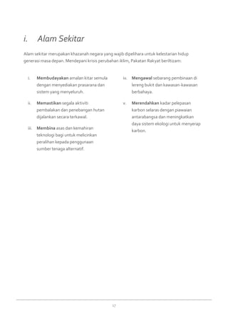 17
Membudayakani.	 amalan kitar semula
dengan menyediakan prasarana dan
sistem yang menyeluruh.
Memastikanii.	 segala aktiviti
pembalakan dan penebangan hutan
dijalankan secara terkawal.
Membinaiii.	 asas dan kemahiran
teknologi bagi untuk melicinkan
peralihan kepada penggunaan
sumber tenaga alternatif.
Mengawaliv.	 sebarang pembinaan di
lereng bukit dan kawasan-kawasan
berbahaya.
Merendahkanv.	 kadar pelepasan
karbon selaras dengan piawaian
antarabangsa dan meningkatkan
daya sistem ekologi untuk menyerap
karbon.
Alam sekitar merupakan khazanah negara yang wajib dipelihara untuk kelestarian hidup
generasi masa depan. Mendepani krisis perubahan iklim, Pakatan Rakyat beriltizam:
i. 	 Alam Sekitar
 