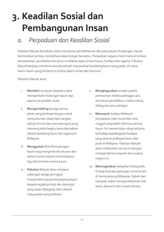 19
Memberii.	 tumpuan kepada usaha
memperbaiki hubungan kaum dan
agama yang telah rosak.
Mengembelingii.	 tenaga semua
pihak yang berkepentingan untuk
menyuburkan sikap baik-sangka,
saling hormat dan mempercayai yang
memang telah begitu lama diamalkan
rakyat berbilang kaum dan agama di
Malaysia.
Menggubaliii.	 Akta Perhubungan
Kaum bagi menjamin kerukunan dan
keharmonian rakyat serta tiadanya
lagi diskriminasi antara kaum.
Pakataniv.	 Rakyat akan menjana
sokongan setiap peringkat
masyarakat supaya berpegang teguh
kepada segala prinsip dan petunjuk
yang wajar dipegang oleh sebuah
masyarakat yang terbuka.
Menghapuskanv.	 amalan politik
perkauman melalui pelbagai cara
termasuk pendidikan, media massa,
dialog dan perundingan.
Memupukvi.	 budaya Malaysia
berasaskan nilai moral dan citra
unggul yang boleh diterima semua
kaum. Ini memerlukan sikap terbuka
terhadap kepelbagaian budaya
yang dianuti pelbagai kaum dan
puak di Malaysia. Pakatan Rakyat
akan melakukan semua ini dengan
mengambil kira sejarah dan evolusi
negara ini.
Meningkatkanvii.	 kebajikan Orang Asli,
Orang Asal dan golongan minoriti lain
di Semenanjung Malaysia, Sabah dan
Sarawak selain mempertahankan hak
asasi, ekonomi dan sosial mereka.
Pakatan Rakyat bertekad untuk menyemai persefahaman dan perpaduan di kalangan rakyat
berteraskan prinsip memelihara kepentingan bersama. Perpaduan negara mesti mencerminkan
kesepakatan, persefahaman serta muafakat sejati antara kaum, budaya dan agama. Pakatan
Rakyat berjanji membina semula sebuah masyarakat berbilang kaum yang padu, di mana
kaum-kaum yang berbeza itu hidup dalam aman dan harmoni.
Pakatan Rakyat akan:
a. 	 Perpaduan dan Keadilan Sosial
3. Keadilan Sosial dan
	 Pembangunan Insan
 