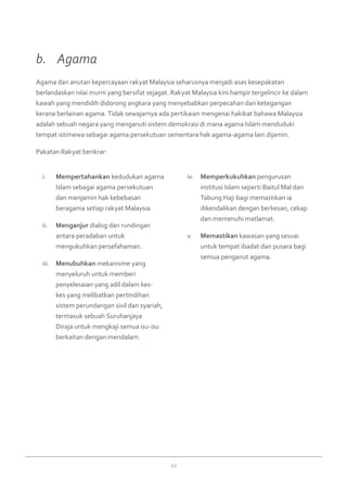 20
Mempertahankani.	 kedudukan agama
Islam sebagai agama persekutuan
dan menjamin hak kebebasan
beragama setiap rakyat Malaysia.
Menganjurii.	 dialog dan rundingan
antara peradaban untuk
mengukuhkan persefahaman.
Menubuhkaniii.	 mekanisme yang
menyeluruh untuk memberi
penyelesaian yang adil dalam kes-
kes yang melibatkan pertindihan
sistem perundangan sivil dan syariah,
termasuk sebuah Suruhanjaya
Diraja untuk mengkaji semua isu-isu
berkaitan dengan mendalam.
Memperkukuhkaniv.	 pengurusan
institusi Islam seperti Baitul Mal dan
Tabung Haji bagi memastikan ia
dikendalikan dengan berkesan, cekap
dan memenuhi matlamat.
Memastikanv.	 kawasan yang sesuai
untuk tempat ibadat dan pusara bagi
semua penganut agama.
Agama dan anutan kepercayaan rakyat Malaysia seharusnya menjadi asas kesepakatan
berlandaskan nilai murni yang bersifat sejagat. Rakyat Malaysia kini hampir tergelincir ke dalam
kawah yang mendidih didorong angkara yang menyebabkan perpecahan dan ketegangan
kerana berlainan agama. Tidak sewajarnya ada pertikaian mengenai hakikat bahawa Malaysia
adalah sebuah negara yang menganuti sistem demokrasi di mana agama Islam menduduki
tempat istimewa sebagai agama persekutuan sementara hak agama-agama lain dijamin.
Pakatan Rakyat berikrar:
b. 	 Agama
 