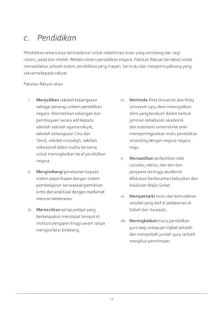 21
Menjadikani.	 sekolah kebangsaan
sebagai peneraju sistem pendidikan
negara. Memastikan sokongan dan
pembiayaan secara adil kepada
sekolah-sekolah agama rakyat,
sekolah kebangsaan Cina dan
Tamil, sekolah mubaligh, sekolah
vokasional dalam usaha bersama
untuk meningkatkan taraf pendidikan
negara.
Mengimbangiii.	 penekanan kepada
sistem peperiksaan dengan sistem
pembelajaran berasaskan pemikiran
kritis dan analitikal dengan matlamat
mencari kebenaran.
Memastikaniii.	 setiap pelajar yang
berkelayakan mendapat tempat di
institusi pengajian tinggi awam tanpa
mengira latar belakang.
Memindaiv.	 Akta Universiti dan Kolej
Universiti 1974 demi mewujudkan
iklim yang kondusif dalam bentuk
jaminan kebebasan akademik
dan autonomi universiti ke arah
mempertingkatkan mutu pendidikan
setanding dengan negara-negara
maju.
Memastikanv.	 perlantikan naib
canselor, rektor, dan lain-lain
penjawat tertinggi akademik
dilakukan berdasarkan kelayakan dan
kelulusan Majlis Senat.
Memperbaikivi.	 mutu dan kemudahan
sekolah yang daif di pedalaman di
Sabah dan Sarawak;
Meningkatkanvii.	 mutu pendidikan
guru bagi setiap peringkat sekolah
dan menambah jumlah guru terlatih
mengikut permintaan.
Pendidikan seharusnya bermatlamat untuk melahirkan insan yang seimbang dari segi
rohani, jasad dan intelek. Melalui sistem pendidikan negara, Pakatan Rakyat bertekad untuk
menyediakan sebuah sistem pendidikan yang mapan, bermutu dan menjamin peluang yang
saksama kepada rakyat.
Pakatan Rakyat akan:
c. 	 Pendidikan
 