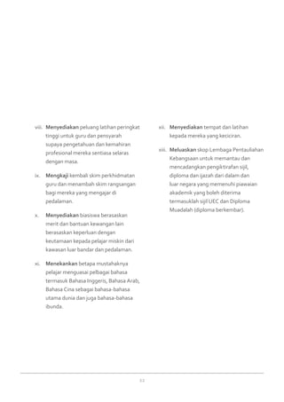 22
Menyediakanviii.	 peluang latihan peringkat
tinggi untuk guru dan pensyarah
supaya pengetahuan dan kemahiran
profesional mereka sentiasa selaras
dengan masa.
Mengkajiix.	 kembali skim perkhidmatan
guru dan menambah skim rangsangan
bagi mereka yang mengajar di
pedalaman.
Menyediakanx.	 biasiswa berasaskan
merit dan bantuan kewangan lain
berasaskan keperluan dengan
keutamaan kepada pelajar miskin dari
kawasan luar bandar dan pedalaman.
Menekankanxi.	 betapa mustahaknya
pelajar menguasai pelbagai bahasa
termasuk Bahasa Inggeris, Bahasa Arab,
Bahasa Cina sebagai bahasa-bahasa
utama dunia dan juga bahasa-bahasa
ibunda.
Menyediakanxii.	 tempat dan latihan
kepada mereka yang keciciran.
Meluaskanxiii.	 skop Lembaga Pentauliahan
Kebangsaan untuk memantau dan
mencadangkan pengiktirafan sijil,
diploma dan ijazah dari dalam dan
luar negara yang memenuhi piawaian
akademik yang boleh diterima
termasuklah sijil UEC dan Diploma
Muadalah (diploma berkembar).
 