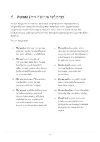 23
Menggubali.	 akta bagi memastikan
golongan wanita mendapat layanan
dan yang adil dalam segala bidang.
Memberiii.	 penekanan ke arah
meningkatkan Kadar Guna Tenaga
bagi Wanita kepada tahap 60%
dalam tempoh 10 tahun akan datang
berbanding 46% sepanjang tempoh
20 tahun yang lalu.
Memperuntukkaniii.	 30% perwakilan
wanita dalam semua barisan
pimpinan politik dan kerajaan.
Menanganiiv.	 segala bentuk keganasan
terhadap wanita dan anak-anak
dengan hukuman yang lebih berat
dijatuhkan ke atas pesalah serta
memastikan keberkesanan pusat
krisis di setiap hospital dan balai polis.
Memastikanv.	 kewujudan sistem
sokongan dan bantuan seperti pusat
jagaan kanak-kanak dan sebagainya
untuk ibu yang bekerja di pejabat
kerajaan dan sektor swasta.
Memberikanvi.	 bantuan untuk
meringankan beban keluarga
ibu tunggal yang miskin dan
memerlukan.
Mengambilvii.	 kira perspektif gender
dalam merangka belanjawan dan
dasar-dasar negara.
Memperkenalkanviii.	 program kepekaan
jantina ke dalam kurikulum sekolah.
Mengiktirafix.	 peranan suri rumah
di dalam pengukuhan institusi
keluarga dan sumbangannya kepada
pembangunan masyarakat dan
negara.
Pakatan Rakyat meyakini bahawa dasar-dasar yang mencerminkan penghormatan,
pengiktirafan dan pemahaman terhadap status dan potensi wanita dapat menjamin
kesejahteraan masa hadapan negara. Hakikat ini kerana wanita mewakili separuh dari
penduduk negara, justeru penyertaan mereka dalam proses pembangunan negara tidak boleh
diabaikan.
Pakatan Rakyat akan:
d. 	 Wanita Dan Institusi Keluarga
 