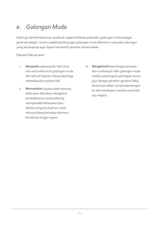 24
Menjamini.	 peluang dan hak sama
rata serta adil untuk golongan muda
dari seluruh lapisan masyarakat bagi
merealisasikan potensi diri.
Memastikanii.	 supaya tiada seorang
belia akan dibiarkan mengakhiri
pendidikannya tanpa peluang
memperolehi kelayakan atau
latihan yang secukupnya untuk
menyumbang terhadap ekonomi
kemahiran tinggi negara.
Mengiktirafiii.	 kepentingan peranan
dan sumbangan oleh golongan muda
melalui perkongsian pendapat secara
jujur dengan gerakan-gerakan belia,
khususnya dalam isu berkepentingan
ke atas kehidupan mereka serta hala
tuju negara.
Hala tuju dan kemakmuran sesebuah negara terletak pada bahu golongan muda sebagai
generasi pelapis. Justeru adalah penting agar golongan muda diberikan ruang dan sokongan
yang secukupnya agar dapat memenuhi peranan mereka kelak.
Pakatan Rakyat akan:
e. 	 Golongan Muda
 