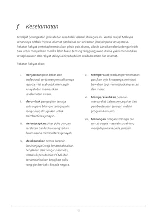 25
Menjadikani.	 polis bebas dan
profesional serta mengembalikannya
kepada misi asal untuk mencegah
jenayah dan memastikan
keselamatan awam.
Merombakii.	 pengagihan tenaga
polis supaya bilangan tenaga polis
yang cukup ditugaskan untuk
membanteras jenayah.
Melengkapkaniii.	 pihak polis dengan
peralatan dan latihan yang terkini
dalam usaha membanteras jenayah.
Melaksanakaniv.	 semua saranan
Suruhanjaya Diraja Penambahbaikan
Perjalanan dan Pengurusan Polis,
termasuk penubuhan IPCMC dan
penambahbaikan kebajikan polis
yang giat berbakti kepada negara.
Memperbaikiv.	 keadaan perkhidmatan
pasukan polis khususnya peringkat
bawahan bagi meningkatkan prestasi
dan moral.
Memperkukuhkanvi.	 peranan
masyarakat dalam pencegahan dan
pembanterasan jenayah melalui
program komuniti.
Menanganivii.	 dengan strategik dan
tuntas segala masalah sosial yang
menjadi punca kepada jenayah.
Terdapat peningkatan jenayah dan rasa tidak selamat di negara ini. Walhal rakyat Malaysia
seharusnya berhak merasa selamat dan bebas dari ancaman jenayah pada setiap masa.
Pakatan Rakyat bertekad memastikan pihak polis diurus, dilatih dan dikawalselia dengan lebih
baik untuk menjadikan mereka lebih fokus tentang tanggungjawab utama yakni menentukan
setiap kawasan dan rakyat Malaysia berada dalam keadaan aman dan selamat.
Pakatan Rakyat akan:
f. 	 Keselamatan
 