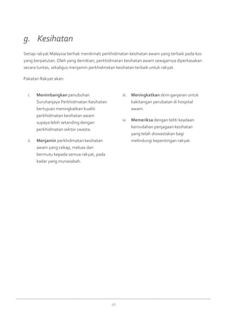 26
Menimbangkani.	 penubuhan
Suruhanjaya Perkhidmatan Kesihatan
bertujuan meningkatkan kualiti
perkhidmatan kesihatan awam
supaya lebih setanding dengan
perkhidmatan sektor swasta.
Menjaminii.	 perkhidmatan kesihatan
awam yang cekap, meluas dan
bermutu kepada semua rakyat, pada
kadar yang munasabah.
Meningkatkaniii.	 skim ganjaran untuk
kakitangan perubatan di hospital
awam.
Memeriksaiv.	 dengan teliti keadaan
kemudahan penjagaan kesihatan
yang telah diswastakan bagi
melindungi kepentingan rakyat.
Setiap rakyat Malaysia berhak menikmati perkhidmatan kesihatan awam yang terbaik pada kos
yang berpatutan. Oleh yang demikian, perkhidmatan kesihatan awam sewajarnya diperkasakan
secara tuntas, sekaligus menjamin perkhidmatan kesihatan terbaik untuk rakyat.
Pakatan Rakyat akan:
g. 	 Kesihatan
 