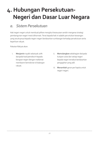 28
Menjamini.	 royalti sebanyak 20%
daripada hasil petroleum kepada
kerajaan negeri dengan matlamat
membasmi kemiskinan di kalangan
rakyat.
Memulangkanii.	 sebahagian daripada
kutipan cukai dari setiap negeri
kepada negeri tersebut berdasarkan
pengagihan yang adil.
Menambahiii.	 geran per kapita untuk
negeri-negeri.
Hak negeri-negeri untuk membuat pilihan mengikut kesesuaian sendiri mengenai strategi
pembangunan negeri mesti dihormati. Teras kepada hak ini adalah peruntukan kewangan
yang secukupnya kepada negeri-negeri berdasarkan sumbangan terhadap persekutuan serta
keperluan rakyat.
Pakatan Rakyat akan:
a. 	 Sistem Persekutuan
4. Hubungan Persekutuan-
	 Negeri dan Dasar Luar Negara
 