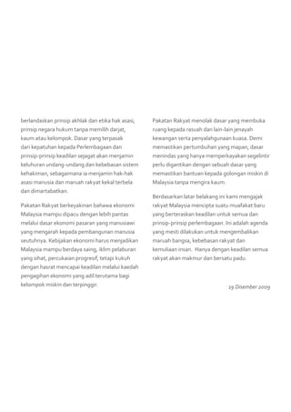 berlandaskan prinsip akhlak dan etika hak asasi,
prinsip negara hukum tanpa memilih darjat,
kaum atau kelompok. Dasar yang terpasak
dari kepatuhan kepada Perlembagaan dan
prinsip-prinsip keadilan sejagat akan menjamin
keluhuran undang-undang dan kebebasan sistem
kehakiman, sebagaimana ia menjamin hak-hak
asasi manusia dan maruah rakyat kekal terbela
dan dimartabatkan.
Pakatan Rakyat berkeyakinan bahawa ekonomi
Malaysia mampu dipacu dengan lebih pantas
melalui dasar ekonomi pasaran yang manusiawi
yang mengarah kepada pembangunan manusia
seutuhnya. Kebijakan ekonomi harus menjadikan
Malaysia mampu berdaya saing, iklim pelaburan
yang sihat, percukaian progresif, tetapi kukuh
dengan hasrat mencapai keadilan melalui kaedah
pengagihan ekonomi yang adil terutama bagi
kelompok miskin dan terpinggir.
Pakatan Rakyat menolak dasar yang membuka
ruang kepada rasuah dan lain-lain jenayah
kewangan serta penyalahgunaan kuasa. Demi
memastikan pertumbuhan yang mapan, dasar
menindas yang hanya memperkayakan segelintir
perlu digantikan dengan sebuah dasar yang
memastikan bantuan kepada golongan miskin di
Malaysia tanpa mengira kaum.
Berdasarkan latar belakang ini kami mengajak
rakyat Malaysia mencipta suatu muafakat baru
yang berteraskan keadilan untuk semua dan
prinsip-prinsip perlembagaan. Ini adalah agenda
yang mesti dilakukan untuk mengembalikan
maruah bangsa, kebebasan rakyat dan
kemuliaan insan.  Hanya dengan keadilan semua
rakyat akan makmur dan bersatu padu.
19 Disember 2009
 