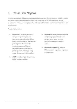 30
c. 	 Dasar Luar Negara
Kepimpinan Malaysia di kalangan negara-negara dunia mesti dipertingkatkan. Adalah menjadi
matlamat kita untuk merangka satu dasar luar yang berasaskan prinsip keadilan sejagat,
penyelesaian melalui perundingan, dialog antara peradaban demi keselamatan, keamanan dan
kemakmuran.
Pakatan Rakyat akan:
Memeliharai.	 kepentingan negara
dengan menjadi warga dunia
yang bertanggungjawab di dalam
menghormati hak asasi, memelihara
prinsip-prinsip demokrasi dan
menjunjung permuafakatan,
perjanjian, pengisytiharaan dan
persetujuan antarabangsa, yang
sejajar dengan nilai-nilai keadilan.
Aktifii.	 menjadi pelopor dan peneraju
dialog antara peradaban.
Mengukuhkaniii.	 kerjasama diplomatik
dan perdagangan antarabangsa
dengan rakan-rakan serantau
terutamanya anggota-anggota
Asean.
Memperkukuhkaniv.	 lagi peranan
Malaysia dalam organisasi-organisasi
antarabangsa.
 