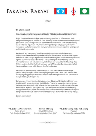 Y.B. Dato’ Seri Anwar Ibrahim
Ketua Umum
Parti Keadilan Rakyat (PKR)
Y.B. Lim Kit Siang
Ketua Ahli Parlimen
Democratic Action Party (DAP)
Y.B. Dato’ Seri Hj. Abdul Hadi Awang
Presiden
Parti Islam Se-Malaysia (PAS)
8 September 2008
PAKATAN RAKYAT MENJUNJUNG PRINSIP PERLEMBAGAAN PERSEKUTUAN
Majlis Pimpinan Pakatan Rakyat yang bersidang pada hari ini 8 September 2008
dengan ini menegaskan penolakan kami terhadap usaha-usaha menyemarakkan politik
perkauman yang sedang dilakukan oleh UMNO akhir-akhir ini. Kami amat bimbang
isu ini sekarang digunakan untuk mengelabui pandangan rakyat yang sebenarnya
merupakan usaha terdesak untuk menyelamatkan kepentingan segelintir golongan elit
politik dan kroni mereka.
Kami sekali lagi mengulangi pendirian menjunjung prinsip-prinsip dasar yang
termaktub di bawah Perlembagaan Persekutuan. Ini termasuk soal-soal dasar seperti
kedudukan Islam sebagai Agama Persekutuan dan menjamin kebebasan mengamalkan
agama-agama lain, kedaulatan Bahasa Melayu sebagai Bahasa Kebangsaan dan
mempertahankan hak bahasa ibunda, kedudukan dan kedaulatan Institusi Raja-Raja
Melayu serta kedudukan hak-hak istimewa orang Melayu dan Bumiputera serta hak-
hak semua kaum yang telah dijamin oleh Perlembagaan.
Berdasarkan prinsip-prinsip Perlembagaan ini kami menolak sekeras-kerasnya
pendekatan politik perkauman sempit yang menjadi dasar UMNO-BN. Pendekatan
inilah yang sengaja digunakan untuk memecahbelahkan perpaduan dan keharmonian
masyarakat majmuk negara ini.
Sehubungan ini kami membantah ucapan yang dibuat oleh Dato Ahmad Ismail yang
disokong oleh semua pemimpin UMNO Pulau Pinang. Isi ucapan itu mencerminkan
dasar perkauman UMNO yang sebenarnya bertujuan hanya untuk mempertahankan
kepentingan segelintir golongan orang kaya Melayu serta suku sakat mereka yang
menggunakan kuasa politik untuk mengambil kesempatan mengaut kekayaan negara
dengan berselindung di sebalik membela kepentingan Bumiputera dan orang Melayu.
Sekian, terima kasih.
 