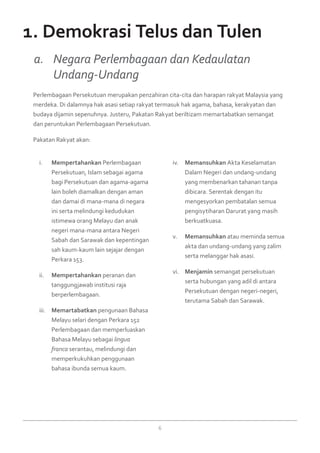6
Mempertahankani.	 Perlembagaan
Persekutuan, Islam sebagai agama
bagi Persekutuan dan agama-agama
lain boleh diamalkan dengan aman
dan damai di mana-mana di negara
ini serta melindungi kedudukan
istimewa orang Melayu dan anak
negeri mana-mana antara Negeri
Sabah dan Sarawak dan kepentingan
sah kaum-kaum lain sejajar dengan
Perkara 153.
Mempertahankanii.	 peranan dan
tanggungjawab institusi raja
berperlembagaan.
Memartabatkaniii.	 pengunaan Bahasa
Melayu selari dengan Perkara 152
Perlembagaan dan memperluaskan
Bahasa Melayu sebagai lingua
franca serantau, melindungi dan
memperkukuhkan penggunaan
bahasa ibunda semua kaum.
Memansuhkaniv.	 Akta Keselamatan
Dalam Negeri dan undang-undang
yang membenarkan tahanan tanpa
dibicara. Serentak dengan itu
mengesyorkan pembatalan semua
pengisytiharan Darurat yang masih
berkuatkuasa.
Memansuhkanv.	 atau meminda semua
akta dan undang-undang yang zalim
serta melanggar hak asasi.
Menjaminvi.	 semangat persekutuan
serta hubungan yang adil di antara
Persekutuan dengan negeri-negeri,
terutama Sabah dan Sarawak.
Perlembagaan Persekutuan merupakan penzahiran cita-cita dan harapan rakyat Malaysia yang
merdeka. Di dalamnya hak asasi setiap rakyat termasuk hak agama, bahasa, kerakyatan dan
budaya dijamin sepenuhnya. Justeru, Pakatan Rakyat beriltizam memartabatkan semangat
dan peruntukan Perlembagaan Persekutuan.
Pakatan Rakyat akan:
a. 	 Negara Perlembagaan dan Kedaulatan
	 Undang-Undang
1. Demokrasi Telus dan Tulen
 