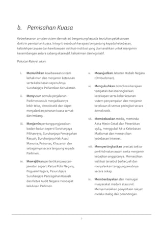 7
Memulihkani.	 kewibawaan sistem
kehakiman dan menjamin ketelusan
serta kebebasan sepenuhnya
Suruhanjaya Perlantikan Kehakiman.
Menyusunii.	 semula perjalanan
Parlimen untuk menjadikannya
lebih telus, demokratik dan dapat
menjalankan peranan kuasa semak
dan imbang.
Menjaminiii.	 pertanggungjawaban
badan-badan seperti Suruhanjaya
Pilihanraya, Suruhanjaya Pencegahan
Rasuah, Suruhanjaya Hak Asasi
Manusia, Petronas, Khazanah dan
sebagainya secara langsung kepada
Parlimen.
Mewajibkaniv.	 perlantikan jawatan-
jawatan seperti Ketua Polis Negara,
Peguam Negara, Pesuruhjaya
Suruhanjaya Pencegahan Rasuah
dan Ketua Audit Negara mendapat
kelulusan Parlimen.
Mewujudkanv.	 Jabatan Hisbah Negara
(Ombudsman).
Mengukuhkanvi.	 demokrasi kerajaan
tempatan dan meningkatkan
kecekapan serta keberkesanan
sistem penyampaian dan menjamin
ketelusan di semua peringkat secara
demokratik.
Membebaskanvii.	 media, meminda
Akta Mesin Cetak dan Penerbitan
1984, menggubal Akta Kebebasan
Maklumat dan memastikan
kebebasan Internet.
Mempertingkatkanviii.	 prestasi sektor
perkhidmatan awam serta menjamin
kebajikan anggotanya. Memastikan
institusi tersebut berkecuali dan
menjalankan tanggungjawabnya
secara cekap.
Memberdayakanix.	 dan memugar
masyarakat madani atau sivil.
Menyemarakkan penyertaan rakyat
melalui dialog dan perundingan.
Keberkesanan amalan sistem demokrasi bergantung kepada keutuhan pelaksanaan
doktrin pemisahan kuasa. Integriti sesebuah kerajaan bergantung kepada kebebasan,
kebolehpercayaan dan kewibawaan institusi-institusi yang diamanahkan untuk menjamin
keseimbangan antara cabang eksekutif, kehakiman dan legislatif.
Pakatan Rakyat akan:
b. 	 Pemisahan Kuasa
 