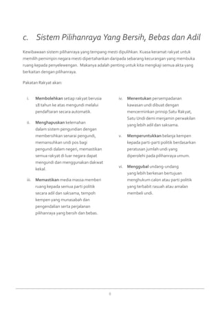 8
Membolehkani.	 setiap rakyat berusia
18 tahun ke atas mengundi melalui
pendaftaran secara automatik.
Menghapuskanii.	 kelemahan
dalam sistem pengundian dengan
membersihkan senarai pengundi,
memansuhkan undi pos bagi
pengundi dalam negeri, memastikan
semua rakyat di luar negara dapat
mengundi dan menggunakan dakwat
kekal.
Memastikaniii.	 media massa memberi
ruang kepada semua parti politik
secara adil dan saksama, tempoh
kempen yang munasabah dan
pengendalian serta perjalanan
pilihanraya yang bersih dan bebas.
Menentukaniv.	 persempadanan
kawasan undi dibuat dengan
mencerminkan prinsip Satu Rakyat,
Satu Undi demi menjamin perwakilan
yang lebih adil dan saksama.
Memperuntukkanv.	 belanja kempen
kepada parti-parti politik berdasarkan
peratusan jumlah undi yang
diperolehi pada pilihanraya umum.
Menggubalvi.	 undang-undang
yang lebih berkesan bertujuan
menghukum calon atau parti politik
yang terbabit rasuah atau amalan
membeli undi.
Kewibawaan sistem pilihanraya yang tempang mesti dipulihkan. Kuasa keramat rakyat untuk
memilih pemimpin negara mesti dipertahankan daripada sebarang kecurangan yang membuka
ruang kepada penyelewengan. Makanya adalah penting untuk kita mengkaji semua akta yang
berkaitan dengan pilihanraya.
Pakatan Rakyat akan:
c. 	 Sistem Pilihanraya Yang Bersih, Bebas dan Adil
 