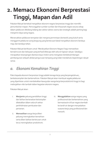 9
Menjamini.	 peluang pendidikan tinggi
dan latihan berteraskan ketrampilan
dibekalkan dalam seluruh sektor
perkhidmatan pembuatan dan
pertanian.
Memastikanii.	 warga kerja diberi
peluang meningkatkan kemahiran
serta diberi latihan berterusan untuk
terus meningkatkan produktiviti.
Menggalakkaniii.	 warga negara yang
professional dan berkemahiran yang
bermastautin di luar negara kembali
ke tanah air dengan menyedaikan
suasana kerja yang professional dan
menarik.
Pakatan Rakyat bertekad menjadikan ekonomi negara berprestasi tinggi dan memiliki
pertumbuhan mapan. Pemunggahan sumber-sumber dan khazanah negara secara cekap
dalam pelaburan dibidang-bidang dan sektor-sektor utama dan strategik adalah penting bagi
menjamin daya saing negara.
Merancakkan pelaburan tempatan dan menjana permintaan domestik yang kukuh serta
menggamit pelaburan asing langsung yang berterusan bakal menjadikan ekonomi berdaya
maju dan berdaya tahan.
Pakatan Rakyat beriltizam untuk ‘Merakyatkan Ekonomi Negara’ bagi memastikan
kemakmuran dan kekayaan yang terhasil dikecapi oleh seluruh lapisan rakyat. Sekaligus
merapatkan kesenjangan diantara kaya-miskin serta mengatasi ketidakseimbangan
pembangunan wilayah akibat pengurusan tempang yang tidak mendahului kepentingan rakyat
ramai.
2. Memacu Ekonomi Berprestasi
	 Tinggi, Mapan dan Adil
Paksi kepada ekonomi berprestasi tinggi adalah tenaga kerja yang berpengetahuan,
berketerampilan dan berkemahiran. Pakatan Rakyat akan membuat segala pelaburan
yang diperlukan untuk membekalkan kewujudan warga kerja berproduktiviti tinggi ini bagi
melonjakkan nilai tambah dalam kegiatan ekonomi negara.
Pakatan Rakyat akan:
a. 	 Ekonomi Kemahiran Tinggi
 