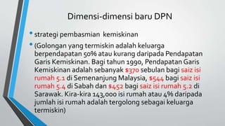Dimensi-dimensi baru DPN
•strategi pembasmian kemiskinan
•(Golongan yang termiskin adalah keluarga
berpendapatan 50% atau kurang daripada Pendapatan
Garis Kemiskinan. Bagi tahun 1990, Pendapatan Garis
Kemiskinan adalah sebanyak $370 sebulan bagi saiz isi
rumah 5.1 di Semenanjung Malaysia, $544 bagi saiz isi
rumah 5.4 di Sabah dan $452 bagi saiz isi rumah 5.2 di
Sarawak. Kira-kira 143,000 isi rumah atau 4% daripada
jumlah isi rumah adalah tergolong sebagai keluarga
termiskin)
 