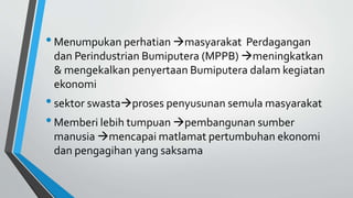 •Menumpukan perhatian masyarakat Perdagangan
dan Perindustrian Bumiputera (MPPB) meningkatkan
& mengekalkan penyertaan Bumiputera dalam kegiatan
ekonomi
•sektor swastaproses penyusunan semula masyarakat
•Memberi lebih tumpuan pembangunan sumber
manusia mencapai matlamat pertumbuhan ekonomi
dan pengagihan yang saksama
 