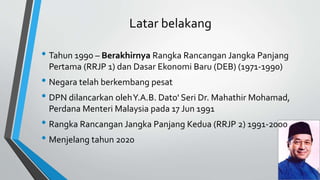 Latar belakang
• Tahun 1990 – Berakhirnya Rangka Rancangan Jangka Panjang
Pertama (RRJP 1) dan Dasar Ekonomi Baru (DEB) (1971-1990)
• Negara telah berkembang pesat
• DPN dilancarkan olehY.A.B. Dato' Seri Dr. Mahathir Mohamad,
Perdana Menteri Malaysia pada 17 Jun 1991
• Rangka Rancangan Jangka Panjang Kedua (RRJP 2) 1991-2000
• Menjelang tahun 2020
 