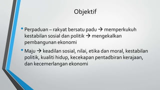 Objektif
•Perpaduan – rakyat bersatu padu  memperkukuh
kestabilan sosial dan politik  mengekalkan
pembangunan ekonomi
•Maju  keadilan sosial, nilai, etika dan moral, kestabilan
politik, kualiti hidup, kecekapan pentadbiran kerajaan,
dan kecemerlangan ekonomi
 