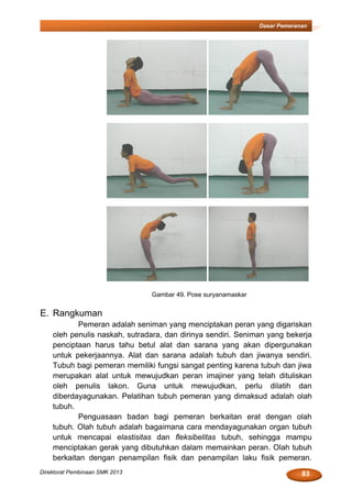 83Direktorat Pembinaan SMK 2013
Dasar Pemeranan
Gambar 49. Pose suryanamaskar
E. Rangkuman
Pemeran adalah seniman yang menciptakan peran yang digariskan
oleh penulis naskah, sutradara, dan dirinya sendiri. Seniman yang bekerja
penciptaan harus tahu betul alat dan sarana yang akan dipergunakan
untuk pekerjaannya. Alat dan sarana adalah tubuh dan jiwanya sendiri.
Tubuh bagi pemeran memiliki fungsi sangat penting karena tubuh dan jiwa
merupakan alat untuk mewujudkan peran imajiner yang telah dituliskan
oleh penulis lakon. Guna untuk mewujudkan, perlu dilatih dan
diberdayagunakan. Pelatihan tubuh pemeran yang dimaksud adalah olah
tubuh.
Penguasaan badan bagi pemeran berkaitan erat dengan olah
tubuh. Olah tubuh adalah bagaimana cara mendayagunakan organ tubuh
untuk mencapai elastisitas dan fleksibelitas tubuh, sehingga mampu
menciptakan gerak yang dibutuhkan dalam memainkan peran. Olah tubuh
berkaitan dengan penampilan fisik dan penampilan laku fisik pemeran.
 