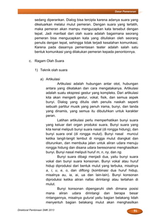 91Direktorat Pembinaan SMK 2013
Dasar Pemeranan
sedang diperankan. Dialog bisa tercipta karena adanya suara yang
dikeluarkan melalui mulut pemeran. Dengan suara yang terlatih,
maka pemeran akan mampu mengucapkan kata tersebut dengan
tepat. Jadi manfaat dari olah suara adalah bagaimana seorang
pemeran bisa mengucapkan kata yang dituliskan oleh seorang
penulis dengan tepat, sehingga tidak terjadi kesalahan komunikasi.
Karena pada dasarnya pementasan teater adalah salah satu
bentuk komunikasi yang dilakukan pemeran kepada penontonnya.
c. Ragam Olah Suara
1) Teknik olah suara
a) Artikulasi
Artikulasi adalah hubungan antar otot, hubungan
antara yang dikatakan dan cara mengatakanya. Artikulasi
adalah suatu ekspresi gestur yang kompleks. Dari artikulasi
kita akan mengerti gestur, vokal, fisik, dan semua aspek
bunyi. Dialog yang ditulis oleh penulis naskah seperti
sebuah partitur musik yang penuh irama, bunyi, dan tanda
yang dinamis, yang semua itu dibutuhkan untuk karakter
peran.
Latihan artikulasi perlu memperhatikan bunyi suara
yang keluar dari organ produksi suara. Bunyi suara yang
kita kenal meliputi bunyi suara nasal (di rongga hidung), dan
bunyi suara oral (di rongga mulut). Bunyi nasal muncul
ketika langit-langit lembut di rongga mulut diangkat dan
diturunkan, dan membuka jalan untuk aliran udara menuju
rongga hidung dan disana udara beresonansi menghasilkan
bunyi. Bunyi nasal meliputi huruf m, n, ny, dan ng.
Bunyi suara dibagi menjadi dua, yaitu bunyi suara
vokal dan bunyi suara konsonan. Bunyi vokal atau huruf
hidup diproduksi dari bentuk mulut yang terbuka, misalnya
a, i, u, e, o, dan diftong (kombinasi dua huruf hidup,
misalnya au, ia, ai, ua dan lain-lain). Bunyi konsonan
diproduksi ketika aliran nafas dirintangi atau tertahan di
mulut.
Bunyi konsonan dipengaruhi oleh dimana posisi
mana aliran udara dirintangi dan berapa besar
rintangannya, misalnya gutural yaitu bagian belakang lidah
menyentuh bagian belakang mulut akan menghasilkan
 