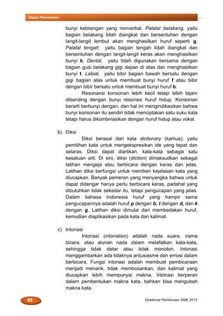92 Direktorat Pembinaan SMK 2013
Dasar Pemeranan
bunyi kebisingan yang nonverbal. Palatal belakang, yaitu
bagian belakang lidah diangkat dan bersentuhan dengan
langit-langit lembut akan menghasilkan huruf seperti g.
Palatal tengah yaitu bagian tengah lidah diangkat dan
bersentuhan dengan langit-langit keras akan menghasilkan
bunyi k. Dental, yaitu lidah digunakan bersama dengan
bagian gusi belakang gigi depan di atas dan menghasilkan
bunyi t. Labial, yaitu bibir bagian bawah bersatu dengan
gigi bagian atas untuk membuat bunyi huruf f atau bibir
dengan bibir bersatu untuk membuat bunyi huruf b.
Resonansi konsonan lebih kecil tetapi lebih tajam
dibanding dengan bunyi resonasi huruf hidup. Konsonan
berarti berbunyi dengan, dan hal ini mengindikasikan bahwa
bunyi konsonan itu sendiri tidak menciptakan satu suku kata
tetapi harus dikombinasikan dengan huruf hidup atau vokal.
b) Diksi
Diksi berasal dari kata dictionary (kamus), yaitu
pemilihan kata untuk mengekspresikan ide yang tepat dan
selaras. Diksi dapat diartikan, kata-kata sebagai satu
kesatuan arti. Di sini, diksi (diction) dimaksudkan sebagai
latihan mengeja atau berbicara dengan keras dan jelas.
Latihan diksi berfungsi untuk memberi kejelasan kata yang
diucapkan. Banyak pemeran yang menyangka bahwa untuk
dapat didengar hanya perlu berbicara keras, padahal yang
dibutuhkan tidak sekedar itu, tetapi pengucapan yang jelas.
Dalam bahasa Indonesia huruf yang hampir sama
pengucapannya adalah huruf p dengan b, t dengan d, dan k
dengan g. Latihan diksi dimulai dari membedakan huruf,
kemudian diaplikasikan pada kata dan kalimat.
c) Intonasi
Intonasi (intonation) adalah nada suara, irama
bicara, atau alunan nada dalam melafalkan kata-kata,
sehingga tidak datar atau tidak monoton. Intonasi
menggambarkan ada tidaknya antusiasme dan emosi dalam
berbicara. Fungsi intonasi adalah membuat pembicaraan
menjadi menarik, tidak membosankan, dan kalimat yang
diucapkan lebih mempunyai makna. Intonasi berperan
dalam pembentukan makna kata, bahkan bisa mengubah
makna kata.
 