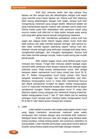 100 Direktorat Pembinaan SMK 2013
Dasar Pemeranan
Kulit bibir manusia terdiri dari tiga sampai lima
lapisan sel dan sangat tipis jika dibandingkan dengan kulit wajah
yang memiliki enam belas lapisan sel. Warna kulit bibir biasanya
lebih terang dibandingkan dengan kulit wajah, karena kulit bibir
mengandung melanosit yang sangat sedikit. Melanosit adalah sel
yang memproduksi pigmen melanin dan pemberi warna pada kulit.
Warna merah pada bibir disebabkan oleh pembuluh darah yang
muncul melalui kulit bibir.Hal ini tidak terlalu tampak pada warna
kulit yang lebih gelap karena banyak mengandung melanosit.
Kulit bibir membentuk perbatasan antara kulit luar
wajah dan selaput lendir interior bagian dalam mulut. Kulit bibir
tidak berbulu dan tidak memiliki kelenjar keringat, oleh karena itu,
bibir tidak memiliki lapisan pelindung seperti halnya kulit lain,
Kelenjar minyak keringat yang berfungsi menjaga kulit tetap halus,
menghambat pathogen, dan mengatur kehangatan. Karena kulit
bibir tidak memiliki kelenjar minyak, maka mudah kering dan mudah
pecah-pecah.
Bibir adalah bagian tubuh yang terlihat pada mulut
manusia dan hewan. Fungsi bibir manusia adalah sebagai organ
sensorik taktil, pembuka untuk asupan makanan dan sebagai organ
artikulasi suara. Pada proses pembentukan suara, bibir sangat
berperan dalam membentuk huruf hidup (vokal) dan huruf ‘M, B,
dan P’. Ketika mengucapkan huruf hidup (vokal), bibir harus
bergerak semaksimal mungkin dan mengoptimalkan otot bibir.
Misalnya mengucapkan huruf ‘U’ maka bibir membentuk kerucut
dan ditarik semaksimal mungkin ke depan. Ketika mengucapkan
huruf ‘O’ maka bibir membentuk bulatan dan menarik bibir ke depan
semaksimal mungkin. Ketika mengucapkan huruf ‘A’ maka bibir
dibentuk seperti orang menguap dan berbentuk lonjong maksimal.
Ketika mengucapkan huruf ‘I’ dan ‘E” bibir ditarik pipi ke samping
sehingga mulut nampak pipih. Sedang ketika mengucapkan huruf
M, B dan P, bibir dalam posisi merapat dan meletup.
b. Lidah
Lidah adalah kumpulan otot rangka pada bagian lantai mulut
yang dapat membantu pencernaan makanan pada waktu
mengunyah dan menelan dengan cara membolak balik makanan.
Sebagian besar lidah tersusun atas otot rangka yang terlekat pada
tulang hyoideus, tulang rahang bawah, dan processus styloideus di
tulang pelipis. Lidah memiliki permukaan yang kasar karena adanya
tonjolan yang disebut papila yang berfungsi sebagai reseptor.
 