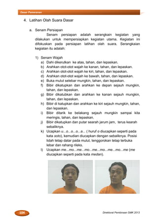 104 Direktorat Pembinaan SMK 2013
Dasar Pemeranan
4. Latihan Olah Suara Dasar
a. Senam Persiapan
Senam persiapan adalah serangkain kegiatan yang
dilakukan untuk mempersiapkan kegiatan utama. Kegiatan ini
difokuskan pada persiapan latihan olah suara. Serangkaian
kegiatan itu adalah:
1) Senam Wajah
a) Dahi dikerutkan ke atas, tahan, dan lepaskan.
b) Arahkan otot-otot wajah ke kanan, tahan, dan lepaskan.
c) Arahkan otot-otot wajah ke kiri, tahan, dan lepaskan.
d) Arahkan otot-otot wajah ke bawah, tahan, dan lepaskan.
e) Buka mulut selebar mungkin, tahan, dan lepaskan.
f) Bibir dikatupkan dan arahkan ke depan sejauh mungkin,
tahan, dan lepaskan.
g) Bibir dikatubkan dan arahkan ke kanan sejauh mungkin,
tahan, dan lepaskan.
h) Bibir di katupkan dan arahkan ke kiri sejauh mungkin, tahan,
dan lepaskan.
i) Bibir ditarik ke belakang sejauh mungkin sampai kita
meringis, tahan, dan lepaskan.
j) Bibir dikatupkan dan putar searah jarum jam, terus kearah
sebaliknya.
k) Ucapkan u...o...o...o...a... ( huruf o diucapkan seperti pada
kata soto), kemudian diucapkan dengan sebaliknya. Posisi
lidah tetap datar pada mulut, tenggorokan tetap terbuka
lebar dan rahang rileks.
l) Ucapkan me...mo...me...mo...me...mo...me...mo...me (me
diucapkan seperti pada kata medan).
 