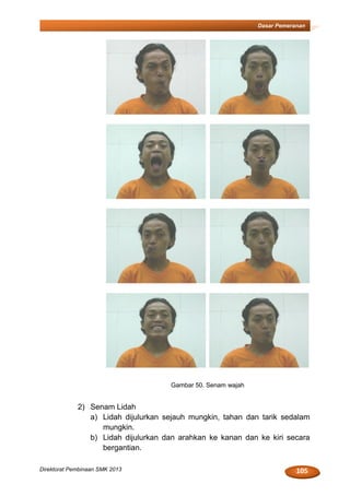 105Direktorat Pembinaan SMK 2013
Dasar Pemeranan
Gambar 50. Senam wajah
2) Senam Lidah
a) Lidah dijulurkan sejauh mungkin, tahan dan tarik sedalam
mungkin.
b) Lidah dijulurkan dan arahkan ke kanan dan ke kiri secara
bergantian.
 