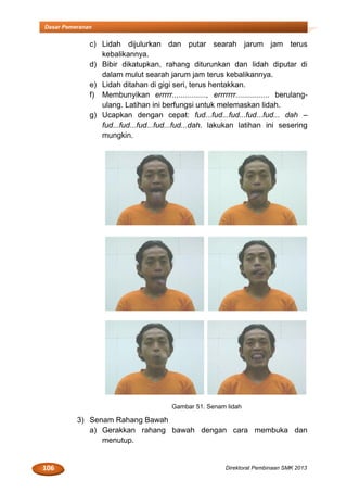 106 Direktorat Pembinaan SMK 2013
Dasar Pemeranan
c) Lidah dijulurkan dan putar searah jarum jam terus
kebalikannya.
d) Bibir dikatupkan, rahang diturunkan dan lidah diputar di
dalam mulut searah jarum jam terus kebalikannya.
e) Lidah ditahan di gigi seri, terus hentakkan.
f) Membunyikan errrrr................, errrrrrr................ berulang-
ulang. Latihan ini berfungsi untuk melemaskan lidah.
g) Ucapkan dengan cepat: fud...fud...fud...fud...fud... dah –
fud...fud...fud...fud...fud...dah. lakukan latihan ini sesering
mungkin.
Gambar 51. Senam lidah
3) Senam Rahang Bawah
a) Gerakkan rahang bawah dengan cara membuka dan
menutup.
 