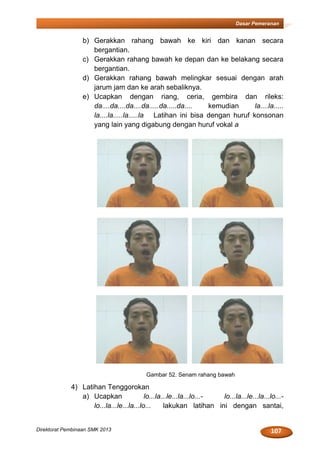 107Direktorat Pembinaan SMK 2013
Dasar Pemeranan
b) Gerakkan rahang bawah ke kiri dan kanan secara
bergantian.
c) Gerakkan rahang bawah ke depan dan ke belakang secara
bergantian.
d) Gerakkan rahang bawah melingkar sesuai dengan arah
jarum jam dan ke arah sebaliknya.
e) Ucapkan dengan riang, ceria, gembira dan rileks:
da....da....da....da.....da.....da.... kemudian la....la.....
la....la.....la.....la Latihan ini bisa dengan huruf konsonan
yang lain yang digabung dengan huruf vokal a
Gambar 52. Senam rahang bawah
4) Latihan Tenggorokan
a) Ucapkan lo...la...le...la...lo...- lo...la...le...la...lo...-
lo...la...le...la...lo... lakukan latihan ini dengan santai,
 