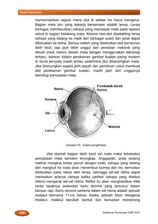 118 Direktorat Pembinaan SMK 2013
Dasar Pemeranan
memerintahkan sejauh mana otot di sekitar iris harus mengerut.
Bagian mata lain yang bekerja bersamaan adalah lensa. Lensa
bertugas memfokuskan cahaya yang memasuki mata pada lapisan
retina di bagian belakang mata. Karena otot-otot disekeliling lensa
cahaya yang datang ke mata dari berbagai sudut dan jarak dapat
difokuskan ke retina. Semua sistem yang disebutkan tadi berukuran
lebih kecil, tapi jauh lebih unggul dari peralatan mekanik yang
dibuat untuk meniru desain mata dengan menggunakan teknologi
terbaru, bahkan sistem perekaman gambar buatan paling modern
di dunia ternyata masih terlalu sederhana jika dibandingkan mata.
Jika direnungkan segala jerih payah dan pemikiran untuk membuat
alat perekaman gambar buatan, masih jauh dari unggulnya
teknologi penciptaan mata.
Gambar 53. Indera penglihatan
Jika diamati bagian lebih kecil sel mata maka kehebatan
penciptaan mata semakin terungkap. Anggaplah, anda sedang
melihat mangkuk kristal penuh dengan buah, cahaya yang datang
dari mangkuk ke mata akan menembus kornea dan iris, kemudian
difokuskan pada retina oleh lensa, sehingga sel-sel retina dapat
merasakan adanya cahaya ketika partikel cahaya yang disebut
(foton) mengenai sel-sel retina. Ketika itu akan menghasilkan efek
rantai layaknya sederetan kartu domino yang tersusun dalam
barisan rapi. Kartu domino pertama dalam sel retina adalah sebuah
molekul bernama 11-cis retinal. Ketika sebuah foton mengenai
molekul, molekul berubah bentuk dan kemudian mendorong
 
