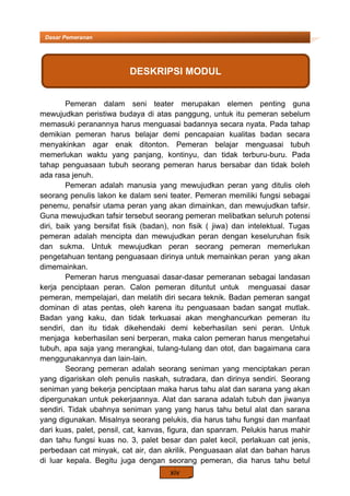 xiv
Dasar Pemeranan
Pemeran dalam seni teater merupakan elemen penting guna
mewujudkan peristiwa budaya di atas panggung, untuk itu pemeran sebelum
memasuki peranannya harus menguasai badannya secara nyata. Pada tahap
demikian pemeran harus belajar demi pencapaian kualitas badan secara
menyakinkan agar enak ditonton. Pemeran belajar menguasai tubuh
memerlukan waktu yang panjang, kontinyu, dan tidak terburu-buru. Pada
tahap penguasaan tubuh seorang pemeran harus bersabar dan tidak boleh
ada rasa jenuh.
Pemeran adalah manusia yang mewujudkan peran yang ditulis oleh
seorang penulis lakon ke dalam seni teater. Pemeran memiliki fungsi sebagai
penemu, penafsir utama peran yang akan dimainkan, dan mewujudkan tafsir.
Guna mewujudkan tafsir tersebut seorang pemeran melibatkan seluruh potensi
diri, baik yang bersifat fisik (badan), non fisik ( jiwa) dan intelektual. Tugas
pemeran adalah mencipta dan mewujudkan peran dengan keseluruhan fisik
dan sukma. Untuk mewujudkan peran seorang pemeran memerlukan
pengetahuan tentang penguasaan dirinya untuk memainkan peran yang akan
dimemainkan.
Pemeran harus menguasai dasar-dasar pemeranan sebagai landasan
kerja penciptaan peran. Calon pemeran dituntut untuk menguasai dasar
pemeran, mempelajari, dan melatih diri secara teknik. Badan pemeran sangat
dominan di atas pentas, oleh karena itu penguasaan badan sangat mutlak.
Badan yang kaku, dan tidak terkuasai akan menghancurkan pemeran itu
sendiri, dan itu tidak dikehendaki demi keberhasilan seni peran. Untuk
menjaga keberhasilan seni berperan, maka calon pemeran harus mengetahui
tubuh, apa saja yang merangkai, tulang-tulang dan otot, dan bagaimana cara
menggunakannya dan lain-lain.
Seorang pemeran adalah seorang seniman yang menciptakan peran
yang digariskan oleh penulis naskah, sutradara, dan dirinya sendiri. Seorang
seniman yang bekerja penciptaan maka harus tahu alat dan sarana yang akan
dipergunakan untuk pekerjaannya. Alat dan sarana adalah tubuh dan jiwanya
sendiri. Tidak ubahnya seniman yang yang harus tahu betul alat dan sarana
yang digunakan. Misalnya seorang pelukis, dia harus tahu fungsi dan manfaat
dari kuas, palet, pensil, cat, kanvas, figura, dan spanram. Pelukis harus mahir
dan tahu fungsi kuas no. 3, palet besar dan palet kecil, perlakuan cat jenis,
perbedaan cat minyak, cat air, dan akrilik. Penguasaan alat dan bahan harus
di luar kepala. Begitu juga dengan seorang pemeran, dia harus tahu betul
DESKRIPSI MODUL
 