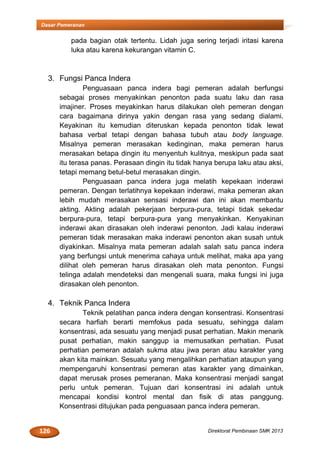 126 Direktorat Pembinaan SMK 2013
Dasar Pemeranan
pada bagian otak tertentu. Lidah juga sering terjadi iritasi karena
luka atau karena kekurangan vitamin C.
3. Fungsi Panca Indera
Penguasaan panca indera bagi pemeran adalah berfungsi
sebagai proses menyakinkan penonton pada suatu laku dan rasa
imajiner. Proses meyakinkan harus dilakukan oleh pemeran dengan
cara bagaimana dirinya yakin dengan rasa yang sedang dialami.
Keyakinan itu kemudian diteruskan kepada penonton tidak lewat
bahasa verbal tetapi dengan bahasa tubuh atau body language.
Misalnya pemeran merasakan kedinginan, maka pemeran harus
merasakan betapa dingin itu menyentuh kulitnya, meskipun pada saat
itu terasa panas. Perasaan dingin itu tidak hanya berupa laku atau aksi,
tetapi memang betul-betul merasakan dingin.
Penguasaan panca indera juga melatih kepekaan inderawi
pemeran. Dengan terlatihnya kepekaan inderawi, maka pemeran akan
lebih mudah merasakan sensasi inderawi dan ini akan membantu
akting. Akting adalah pekerjaan berpura-pura, tetapi tidak sekedar
berpura-pura, tetapi berpura-pura yang menyakinkan. Kenyakinan
inderawi akan dirasakan oleh inderawi penonton. Jadi kalau inderawi
pemeran tidak merasakan maka inderawi penonton akan susah untuk
diyakinkan. Misalnya mata pemeran adalah salah satu panca indera
yang berfungsi untuk menerima cahaya untuk melihat, maka apa yang
dilihat oleh pemeran harus dirasakan oleh mata penonton. Fungsi
telinga adalah mendeteksi dan mengenali suara, maka fungsi ini juga
dirasakan oleh penonton.
4. Teknik Panca Indera
Teknik pelatihan panca indera dengan konsentrasi. Konsentrasi
secara harfiah berarti memfokus pada sesuatu, sehingga dalam
konsentrasi, ada sesuatu yang menjadi pusat perhatian. Makin menarik
pusat perhatian, makin sanggup ia memusatkan perhatian. Pusat
perhatian pemeran adalah sukma atau jiwa peran atau karakter yang
akan kita mainkan. Sesuatu yang mengalihkan perhatian ataupun yang
mempengaruhi konsentrasi pemeran atas karakter yang dimainkan,
dapat merusak proses pemeranan. Maka konsentrasi menjadi sangat
perlu untuk pemeran. Tujuan dari konsentrasi ini adalah untuk
mencapai kondisi kontrol mental dan fisik di atas panggung.
Konsentrasi ditujukan pada penguasaan panca indera pemeran.
 