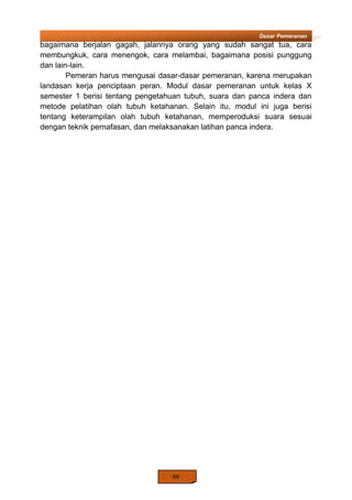 xv
Dasar Pemeranan
bagaimana berjalan gagah, jalannya orang yang sudah sangat tua, cara
membungkuk, cara menengok, cara melambai, bagaimana posisi punggung
dan lain-lain.
Pemeran harus mengusai dasar-dasar pemeranan, karena merupakan
landasan kerja penciptaan peran. Modul dasar pemeranan untuk kelas X
semester 1 berisi tentang pengetahuan tubuh, suara dan panca indera dan
metode pelatihan olah tubuh ketahanan. Selain itu, modul ini juga berisi
tentang keterampilan olah tubuh ketahanan, memperoduksi suara sesuai
dengan teknik pernafasan, dan melaksanakan latihan panca indera.
 