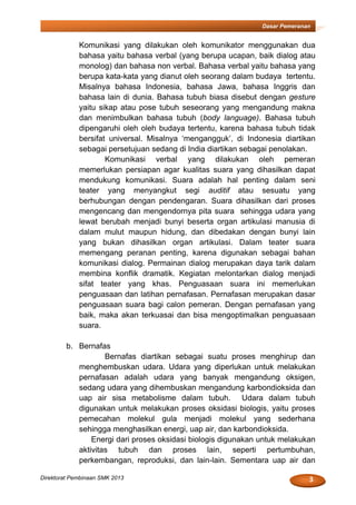 3Direktorat Pembinaan SMK 2013
Dasar Pemeranan
Komunikasi yang dilakukan oleh komunikator menggunakan dua
bahasa yaitu bahasa verbal (yang berupa ucapan, baik dialog atau
monolog) dan bahasa non verbal. Bahasa verbal yaitu bahasa yang
berupa kata-kata yang dianut oleh seorang dalam budaya tertentu.
Misalnya bahasa Indonesia, bahasa Jawa, bahasa Inggris dan
bahasa lain di dunia. Bahasa tubuh biasa disebut dengan gesture
yaitu sikap atau pose tubuh seseorang yang mengandung makna
dan menimbulkan bahasa tubuh (body language). Bahasa tubuh
dipengaruhi oleh oleh budaya tertentu, karena bahasa tubuh tidak
bersifat universal. Misalnya ‘mengangguk’, di Indonesia diartikan
sebagai persetujuan sedang di India diartikan sebagai penolakan.
Komunikasi verbal yang dilakukan oleh pemeran
memerlukan persiapan agar kualitas suara yang dihasilkan dapat
mendukung komunikasi. Suara adalah hal penting dalam seni
teater yang menyangkut segi auditif atau sesuatu yang
berhubungan dengan pendengaran. Suara dihasilkan dari proses
mengencang dan mengendornya pita suara sehingga udara yang
lewat berubah menjadi bunyi beserta organ artikulasi manusia di
dalam mulut maupun hidung, dan dibedakan dengan bunyi lain
yang bukan dihasilkan organ artikulasi. Dalam teater suara
memengang peranan penting, karena digunakan sebagai bahan
komunikasi dialog. Permainan dialog merupakan daya tarik dalam
membina konflik dramatik. Kegiatan melontarkan dialog menjadi
sifat teater yang khas. Penguasaan suara ini memerlukan
penguasaan dan latihan pernafasan. Pernafasan merupakan dasar
penguasaan suara bagi calon pemeran. Dengan pernafasan yang
baik, maka akan terkuasai dan bisa mengoptimalkan penguasaan
suara.
b. Bernafas
Bernafas diartikan sebagai suatu proses menghirup dan
menghembuskan udara. Udara yang diperlukan untuk melakukan
pernafasan adalah udara yang banyak mengandung oksigen,
sedang udara yang dihembuskan mengandung karbondioksida dan
uap air sisa metabolisme dalam tubuh. Udara dalam tubuh
digunakan untuk melakukan proses oksidasi biologis, yaitu proses
pemecahan molekul gula menjadi molekul yang sederhana
sehingga menghasilkan energi, uap air, dan karbondioksida.
Energi dari proses oksidasi biologis digunakan untuk melakukan
aktivitas tubuh dan proses lain, seperti pertumbuhan,
perkembangan, reproduksi, dan lain-lain. Sementara uap air dan
 
