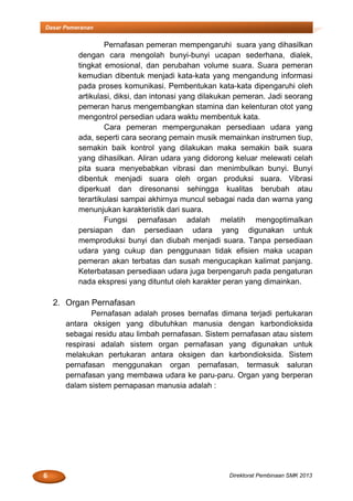 6 Direktorat Pembinaan SMK 2013
Dasar Pemeranan
Pernafasan pemeran mempengaruhi suara yang dihasilkan
dengan cara mengolah bunyi-bunyi ucapan sederhana, dialek,
tingkat emosional, dan perubahan volume suara. Suara pemeran
kemudian dibentuk menjadi kata-kata yang mengandung informasi
pada proses komunikasi. Pembentukan kata-kata dipengaruhi oleh
artikulasi, diksi, dan intonasi yang dilakukan pemeran. Jadi seorang
pemeran harus mengembangkan stamina dan kelenturan otot yang
mengontrol persedian udara waktu membentuk kata.
Cara pemeran mempergunakan persediaan udara yang
ada, seperti cara seorang pemain musik memainkan instrumen tiup,
semakin baik kontrol yang dilakukan maka semakin baik suara
yang dihasilkan. Aliran udara yang didorong keluar melewati celah
pita suara menyebabkan vibrasi dan menimbulkan bunyi. Bunyi
dibentuk menjadi suara oleh organ produksi suara. Vibrasi
diperkuat dan diresonansi sehingga kualitas berubah atau
terartikulasi sampai akhirnya muncul sebagai nada dan warna yang
menunjukan karakteristik dari suara.
Fungsi pernafasan adalah melatih mengoptimalkan
persiapan dan persediaan udara yang digunakan untuk
memproduksi bunyi dan diubah menjadi suara. Tanpa persediaan
udara yang cukup dan penggunaan tidak efisien maka ucapan
pemeran akan terbatas dan susah mengucapkan kalimat panjang.
Keterbatasan persediaan udara juga berpengaruh pada pengaturan
nada ekspresi yang dituntut oleh karakter peran yang dimainkan.
2. Organ Pernafasan
Pernafasan adalah proses bernafas dimana terjadi pertukaran
antara oksigen yang dibutuhkan manusia dengan karbondioksida
sebagai residu atau limbah pernafasan. Sistem pernafasan atau sistem
respirasi adalah sistem organ pernafasan yang digunakan untuk
melakukan pertukaran antara oksigen dan karbondioksida. Sistem
pernafasan menggunakan organ pernafasan, termasuk saluran
pernafasan yang membawa udara ke paru-paru. Organ yang berperan
dalam sistem pernapasan manusia adalah :
 