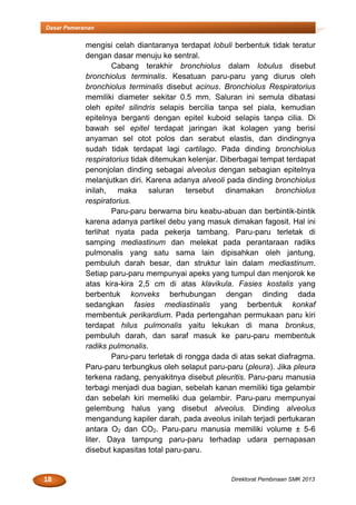 18 Direktorat Pembinaan SMK 2013
Dasar Pemeranan
mengisi celah diantaranya terdapat lobuli berbentuk tidak teratur
dengan dasar menuju ke sentral.
Cabang terakhir bronchiolus dalam lobulus disebut
bronchiolus terminalis. Kesatuan paru-paru yang diurus oleh
bronchiolus terminalis disebut acinus. Bronchiolus Respiratorius
memiliki diameter sekitar 0.5 mm. Saluran ini semula dibatasi
oleh epitel silindris selapis bercilia tanpa sel piala, kemudian
epitelnya berganti dengan epitel kuboid selapis tanpa cilia. Di
bawah sel epitel terdapat jaringan ikat kolagen yang berisi
anyaman sel otot polos dan serabut elastis, dan dindingnya
sudah tidak terdapat lagi cartilago. Pada dinding bronchiolus
respiratorius tidak ditemukan kelenjar. Diberbagai tempat terdapat
penonjolan dinding sebagai alveolus dengan sebagian epitelnya
melanjutkan diri. Karena adanya alveoli pada dinding bronchiolus
inilah, maka saluran tersebut dinamakan bronchiolus
respiratorius.
Paru-paru berwarna biru keabu-abuan dan berbintik-bintik
karena adanya partikel debu yang masuk dimakan fagosit. Hal ini
terlihat nyata pada pekerja tambang. Paru-paru terletak di
samping mediastinum dan melekat pada perantaraan radiks
pulmonalis yang satu sama lain dipisahkan oleh jantung,
pembuluh darah besar, dan struktur lain dalam mediastinum.
Setiap paru-paru mempunyai apeks yang tumpul dan menjorok ke
atas kira-kira 2,5 cm di atas klavikula. Fasies kostalis yang
berbentuk konveks berhubungan dengan dinding dada
sedangkan fasies mediastinalis yang berbentuk konkaf
membentuk perikardium. Pada pertengahan permukaan paru kiri
terdapat hilus pulmonalis yaitu lekukan di mana bronkus,
pembuluh darah, dan saraf masuk ke paru-paru membentuk
radiks pulmonalis.
Paru-paru terletak di rongga dada di atas sekat diafragma.
Paru-paru terbungkus oleh selaput paru-paru (pleura). Jika pleura
terkena radang, penyakitnya disebut pleuritis. Paru-paru manusia
terbagi menjadi dua bagian, sebelah kanan memiliki tiga gelambir
dan sebelah kiri memeliki dua gelambir. Paru-paru mempunyai
gelembung halus yang disebut alveolus. Dinding alveolus
mengandung kapiler darah, pada aveolus inilah terjadi pertukaran
antara O2 dan CO2. Paru-paru manusia memiliki volume ± 5-6
liter. Daya tampung paru-paru terhadap udara pernapasan
disebut kapasitas total paru-paru.
 