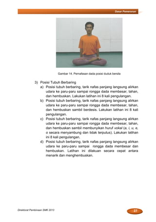 27Direktorat Pembinaan SMK 2013
Dasar Pemeranan
Gambar 14. Pernafasan dada posisi duduk bersila
3) Posisi Tubuh Berbaring
a) Posisi tubuh berbaring, tarik nafas panjang langsung alirkan
udara ke paru-paru sampai rongga dada membesar, tahan,
dan hembuskan. Lakukan latihan ini 8 kali pengulangan.
b) Posisi tubuh berbaring, tarik nafas panjang langsung alirkan
udara ke paru-paru sampai rongga dada membesar, tahan,
dan hembuskan sambil berdesis. Lakukan latihan ini 8 kali
pengulangan.
c) Posisi tubuh berbaring, tarik nafas panjang langsung alirkan
udara ke paru-paru sampai rongga dada membesar, tahan,
dan hembuskan sambil membunyikan huruf vokal (a, i, u, e,
o secara menyambung dan tidak terputus). Lakukan latihan
ini 8 kali pengulangan.
d) Posisi tubuh berbaring, tarik nafas panjang langsung alirkan
udara ke paru-paru sampai rongga dada membesar dan
hembuskan. Latihan ini dilakuan secara cepat antara
menarik dan menghembuskan.
 
