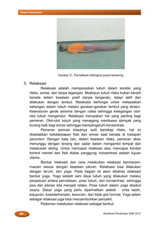 34 Direktorat Pembinaan SMK 2013
Dasar Pemeranan
Gambar 21. Pernafasan diafragma posisi berbaring
5. Relaksasi
Relaksasi adalah memposisikan tubuh dalam kondisi yang
rileks, santai, dan tanpa tegangan. Meskipun tubuh rileks bukan berarti
berada dalam keadaan pasif (tanpa bergerak), tetapi aktif dan
dilakukan dengan lembut. Relaksasi berfungsi untuk melepaskan
kekangan dalam tubuh melalui gerakan-gerakan lembut yang teratur.
Keteraturan gerak seirama dengan nafas sehingga ketegangan otot-
otot tubuh mengendur. Relaksasi merupakan hal yang penting bagi
pemeran. Otot-otot tubuh yang menegang membawa dampak yang
kurang baik bagi emosi sehingga mempengaruhi konsentrasi.
Pemeran pemula biasanya sulit bersikap rileks, hal ini
disebabkan ketidaksiapan fisik dan emosi saat berada di hadapan
penonton. Dengan kata lain, dalam keadaan rileks, pemeran akan
menunggu dengan tenang dan sadar dalam mengambil tempat dan
melakukan akting. Untuk mencapai relaksasi atau mencapai kondisi
kontrol mental dari fisik diatas panggung, konsentrasi adalah tujuan
utama.
Bentuk relaksasi dan cara melakukan relaksasi bermacam-
macam sesuai dengan keadaan pikiran. Relaksasi bisa dilakukan
dengan tai-chi, dan yoga. Pada bagian ini akan dibahas relaksasi
bentuk yoga. Yoga adalah seni daya tubuh yang dilakukan melalui
perpaduan antara pernafasan, pose tubuh, dan konsentrasi, sehingga
jiwa dan pikiran kita menjadi relaks. Pose tubuh dalam yoga disebut
asana. Dasar yoga yang perlu diperhatikan adalah : cinta kasih,
kejujuran, kesederhanaan, kesucian, dan tidak gila hormat. Yoga selain
sebagai relaksasi juga bisa menyembuhkan penyakit.
Pedoman melakukan relaksasi sebagai berikut:
 